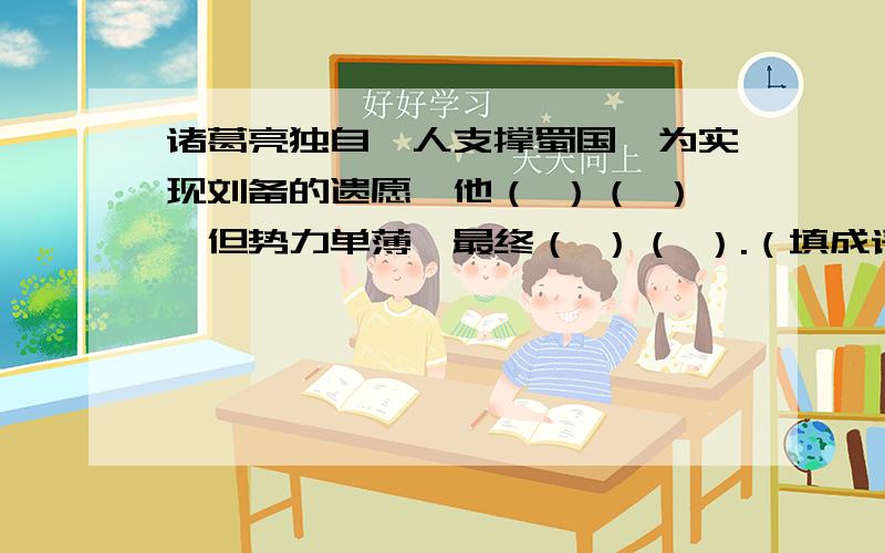 诸葛亮独自一人支撑蜀国,为实现刘备的遗愿,他（ ）（ ）,但势力单薄,最终（ ）（ ）.（填成语）