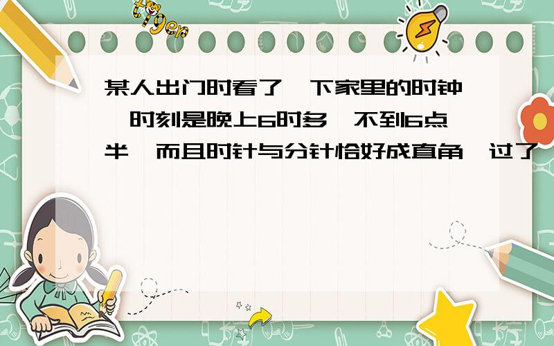 某人出门时看了一下家里的时钟,时刻是晚上6时多,不到6点半,而且时针与分针恰好成直角,过了一段时间后回家,再看一下始终,