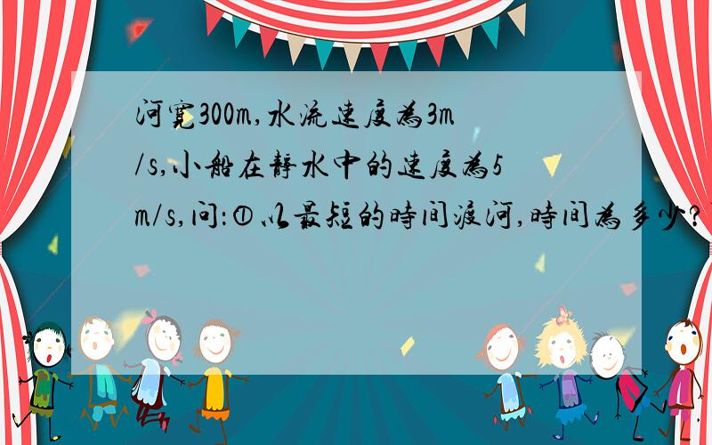 河宽300m,水流速度为3m/s,小船在静水中的速度为5m/s,问：①以最短的时间渡河,时间为多少?可到达对岸的什么位置