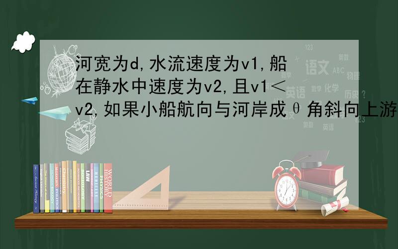 河宽为d,水流速度为v1,船在静水中速度为v2,且v1＜v2,如果小船航向与河岸成θ角斜向上游,求：