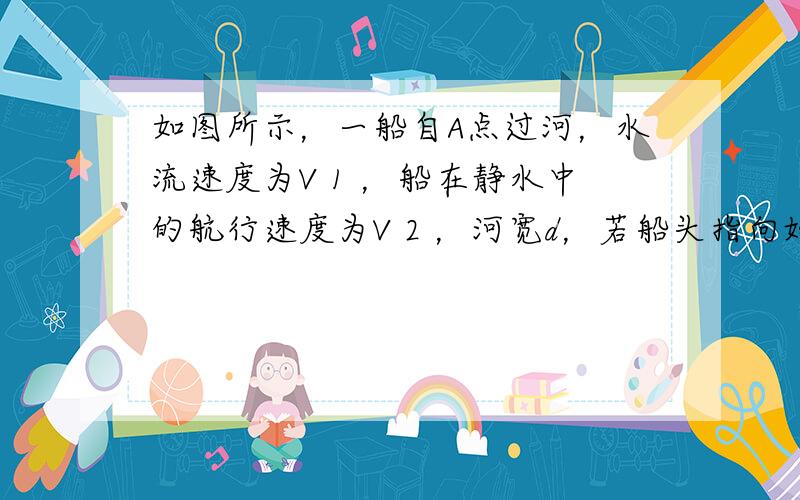 如图所示，一船自A点过河，水流速度为V 1 ，船在静水中的航行速度为V 2 ，河宽d，若船头指向始终垂直河岸方向，经5分