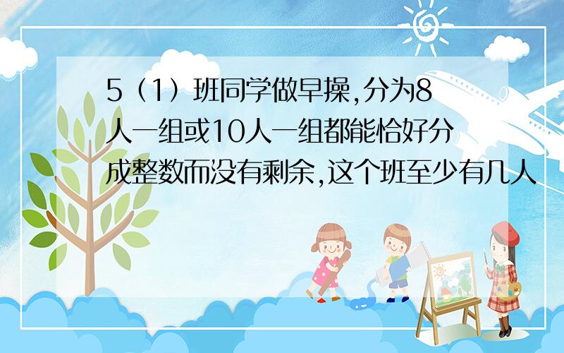 5（1）班同学做早操,分为8人一组或10人一组都能恰好分成整数而没有剩余,这个班至少有几人