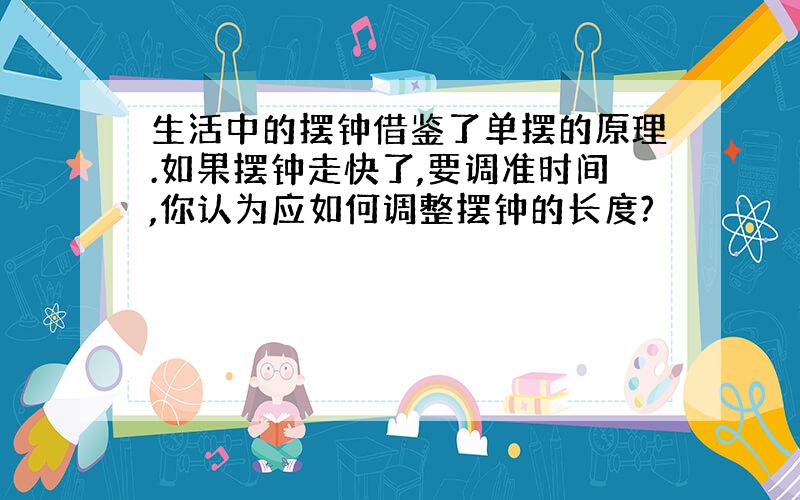 生活中的摆钟借鉴了单摆的原理.如果摆钟走快了,要调准时间,你认为应如何调整摆钟的长度?