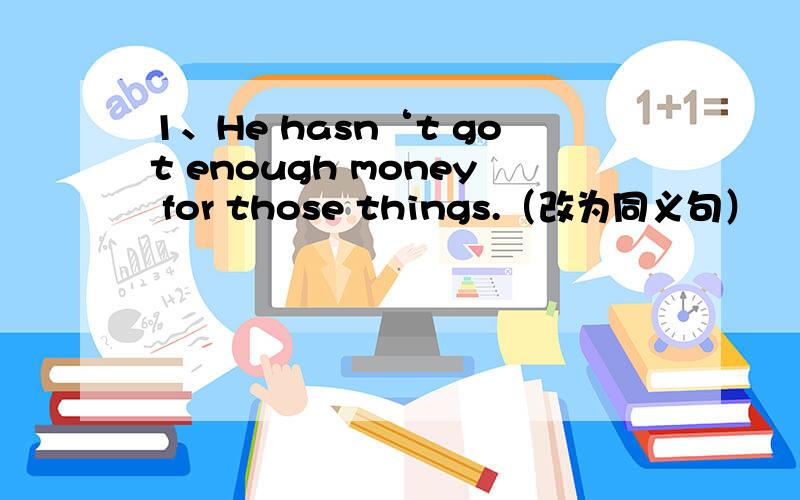 1、He hasn‘t got enough money for those things.（改为同义句）