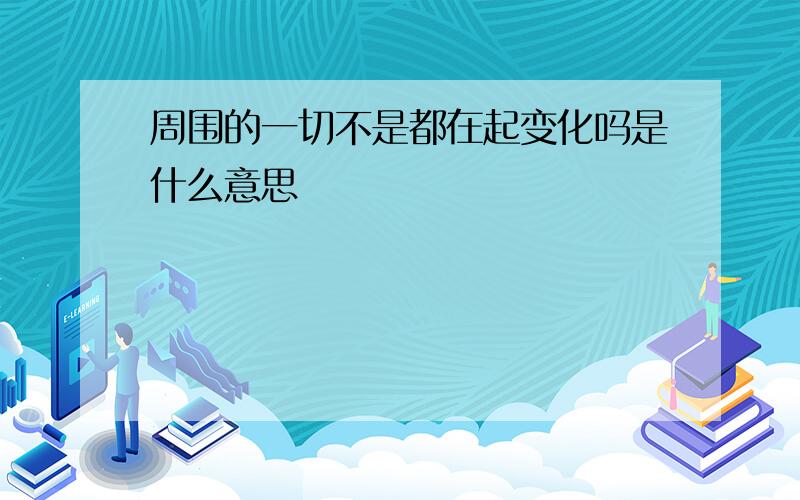 周围的一切不是都在起变化吗是什么意思