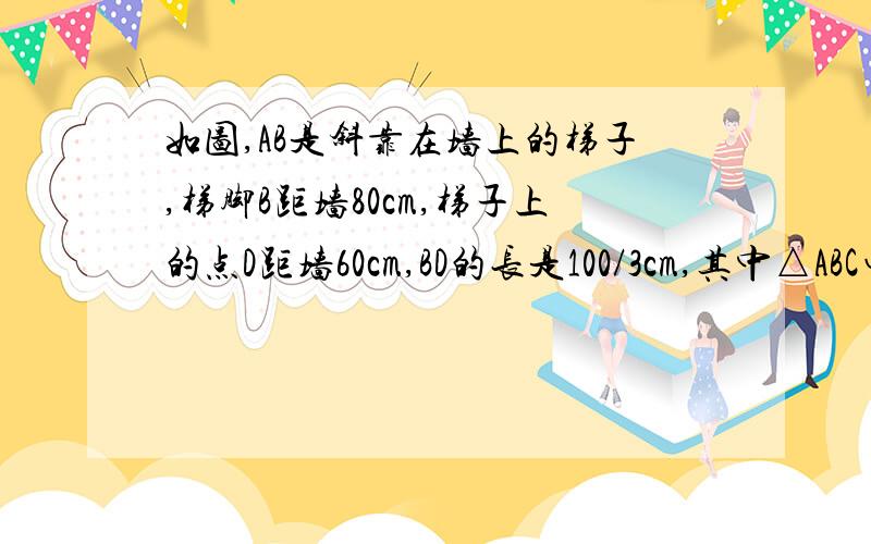 如图,AB是斜靠在墙上的梯子,梯脚B距墙80cm,梯子上的点D距墙60cm,BD的长是100/3cm,其中△ABC∽△A