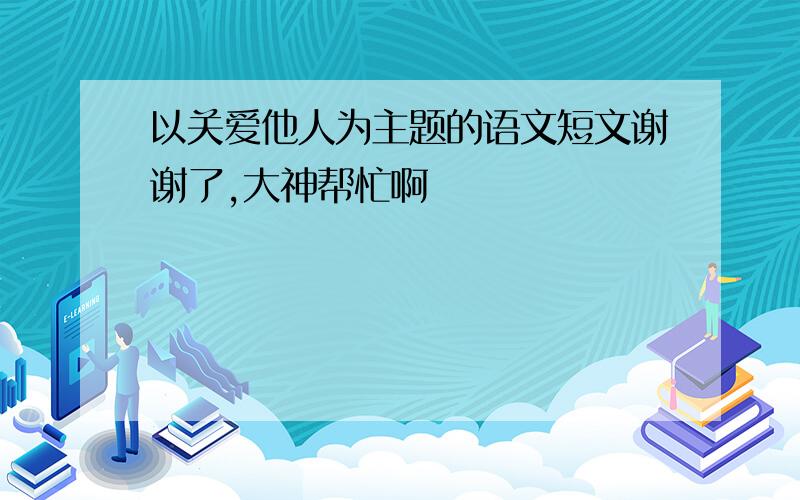 以关爱他人为主题的语文短文谢谢了,大神帮忙啊