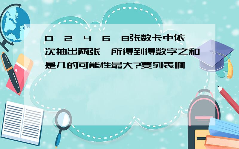 0,2,4,6,8张数卡中依次抽出两张,所得到得数字之和是几的可能性最大?要列表啊