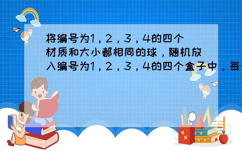 将编号为1，2，3，4的四个材质和大小都相同的球，随机放入编号为1，2，3，4的四个盒子中，每个盒子放一个球，ξ表示球的