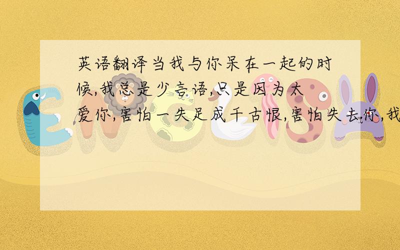 英语翻译当我与你呆在一起的时候,我总是少言语,只是因为太爱你,害怕一失足成千古恨,害怕失去你,我不会说那些花言巧语,来逗