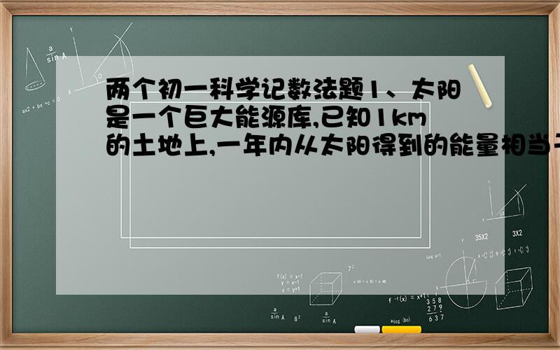 两个初一科学记数法题1、太阳是一个巨大能源库,已知1km的土地上,一年内从太阳得到的能量相当于燃烧1.3×10的8次方k