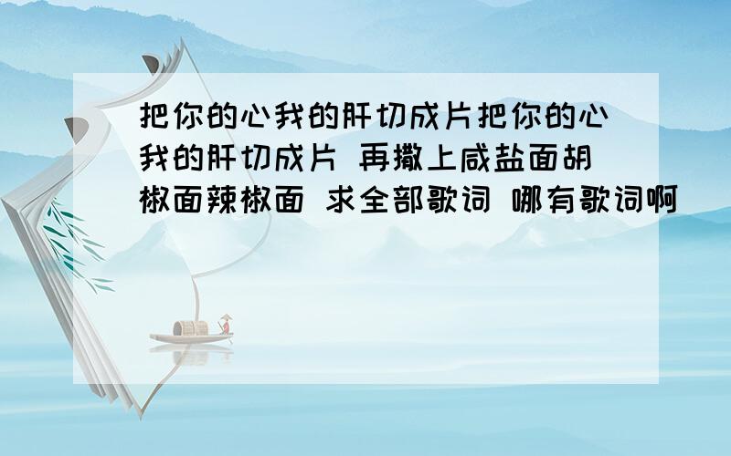 把你的心我的肝切成片把你的心我的肝切成片 再撒上咸盐面胡椒面辣椒面 求全部歌词 哪有歌词啊