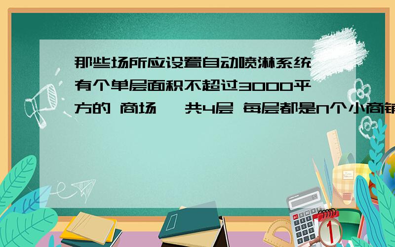 那些场所应设置自动喷淋系统 有个单层面积不超过3000平方的 商场 一共4层 每层都是N个小商铺 这样的场所 应该不应该