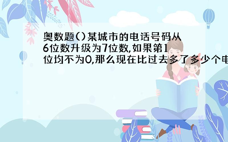 奥数题()某城市的电话号码从6位数升级为7位数,如果第1位均不为0,那么现在比过去多了多少个电话号码?请大家帮帮我,我不