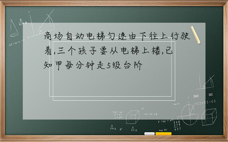 商场自动电梯匀速由下往上行驶着,三个孩子要从电梯上楼,已知甲每分钟走5级台阶