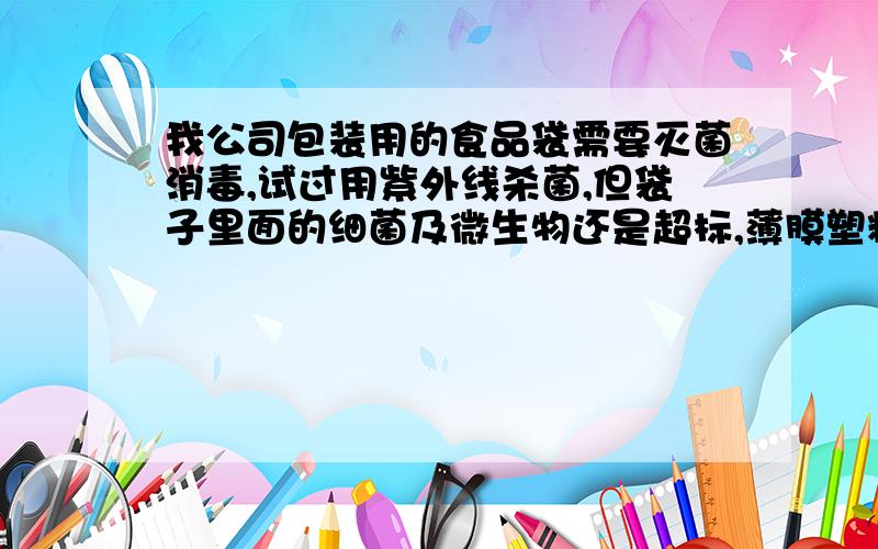 我公司包装用的食品袋需要灭菌消毒,试过用紫外线杀菌,但袋子里面的细菌及微生物还是超标,薄膜塑料袋