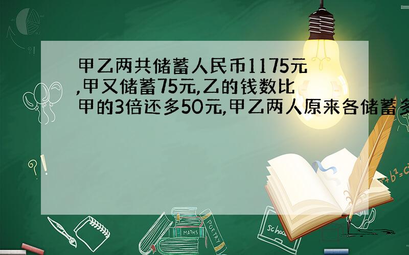 甲乙两共储蓄人民币1175元,甲又储蓄75元,乙的钱数比甲的3倍还多50元,甲乙两人原来各储蓄多少元～