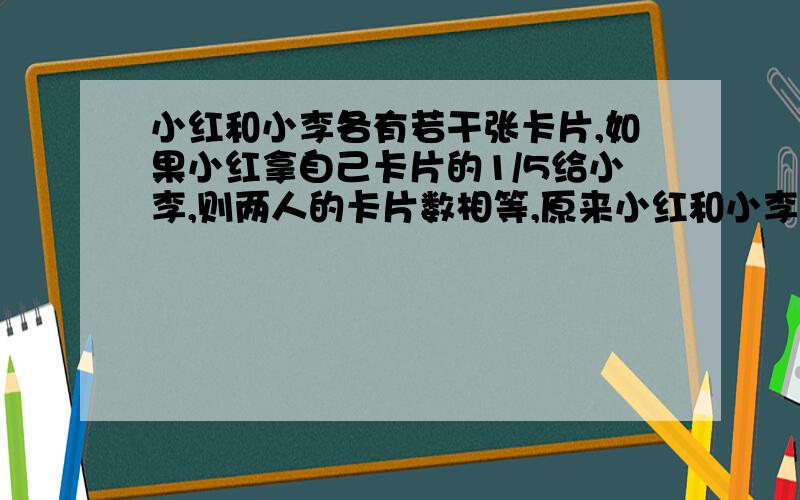 小红和小李各有若干张卡片,如果小红拿自己卡片的1/5给小李,则两人的卡片数相等,原来小红和小李的卡片数