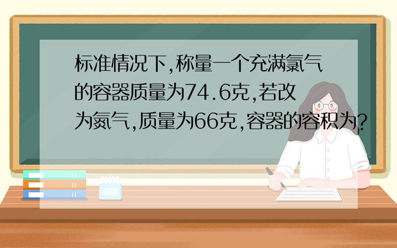 标准情况下,称量一个充满氯气的容器质量为74.6克,若改为氮气,质量为66克,容器的容积为?