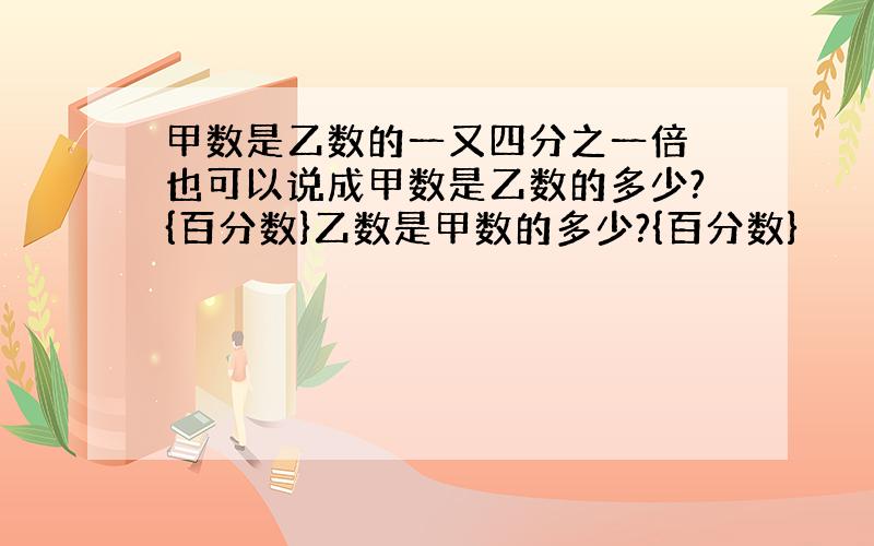 甲数是乙数的一又四分之一倍 也可以说成甲数是乙数的多少?{百分数}乙数是甲数的多少?{百分数}