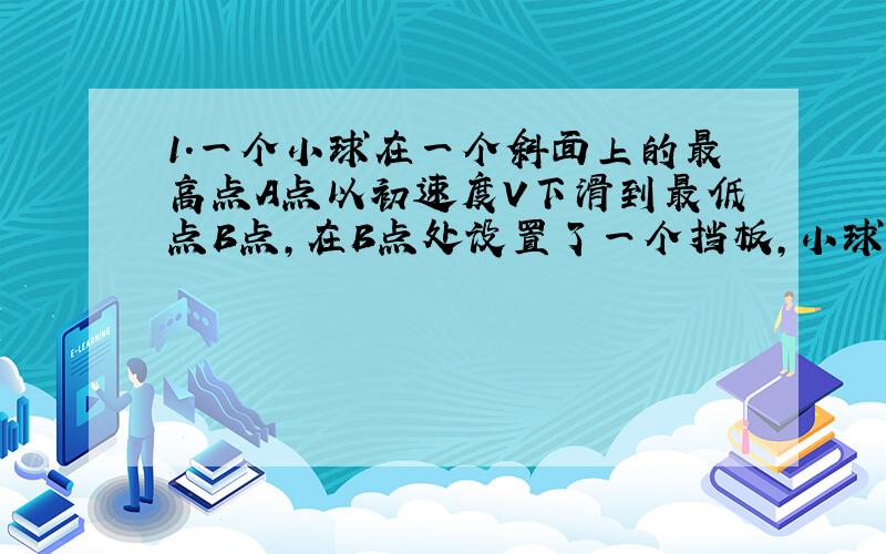 1.一个小球在一个斜面上的最高点A点以初速度V下滑到最低点B点,在B点处设置了一个挡板,小球与挡板做无动能损失的碰撞后又