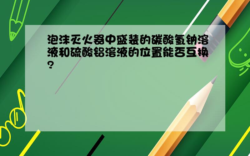 泡沫灭火器中盛装的碳酸氢钠溶液和硫酸铝溶液的位置能否互换?