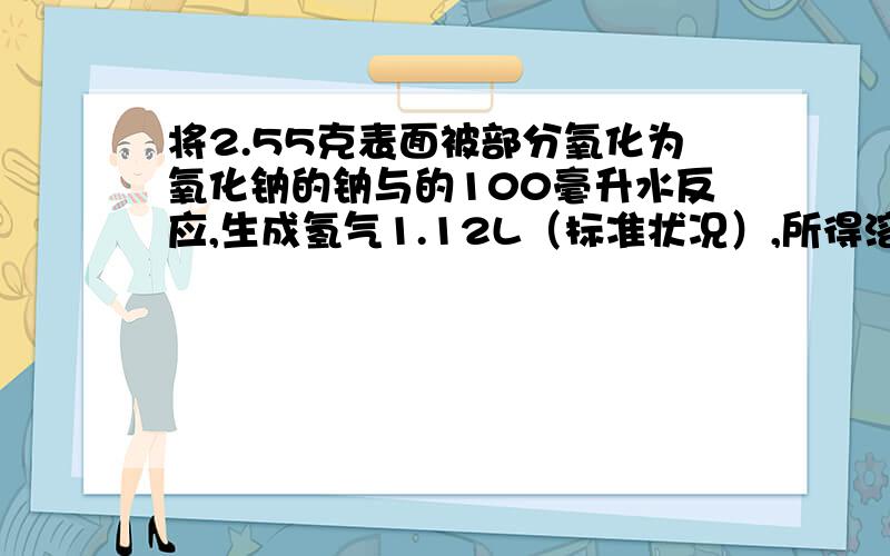 将2.55克表面被部分氧化为氧化钠的钠与的100毫升水反应,生成氢气1.12L（标准状况）,所得溶液的密度是1.04g/