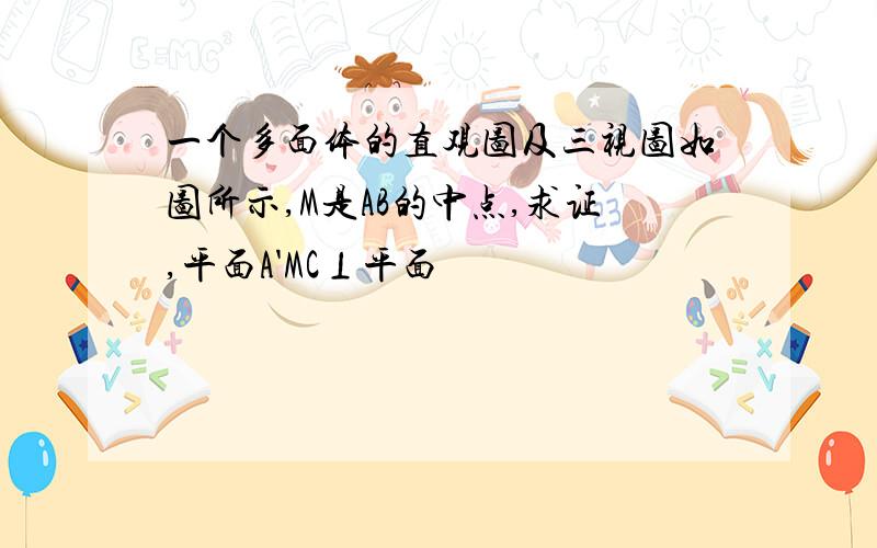 一个多面体的直观图及三视图如图所示,M是AB的中点,求证,平面A'MC⊥平面