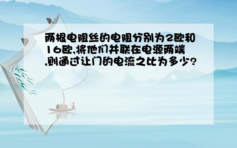 两根电阻丝的电阻分别为2欧和16欧,将他们并联在电源两端,则通过让门的电流之比为多少?