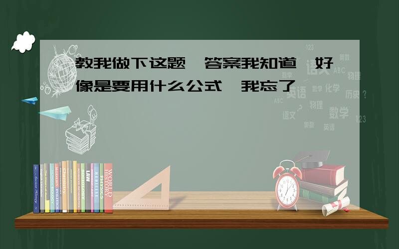 教我做下这题,答案我知道,好像是要用什么公式,我忘了,