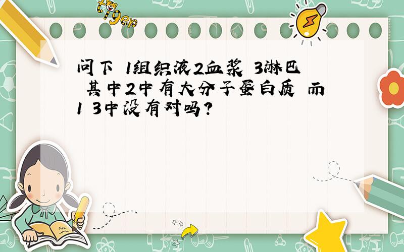 问下 1组织液2血浆 3淋巴 其中2中有大分子蛋白质 而1 3中没有对吗?