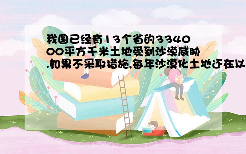 我国已经有13个省的334000平方千米土地受到沙漠威胁.如果不采取措施,每年沙漠化土地还在以1200平方千米的速度扩展