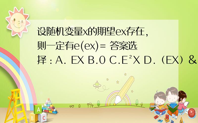 设随机变量x的期望ex存在,则一定有e(ex)= 答案选择：A. EX B.0 C.E²X D.（EX）