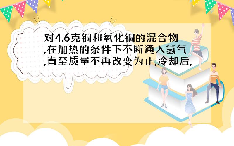 对4.6克铜和氧化铜的混合物,在加热的条件下不断通入氢气,直至质量不再改变为止,冷却后,