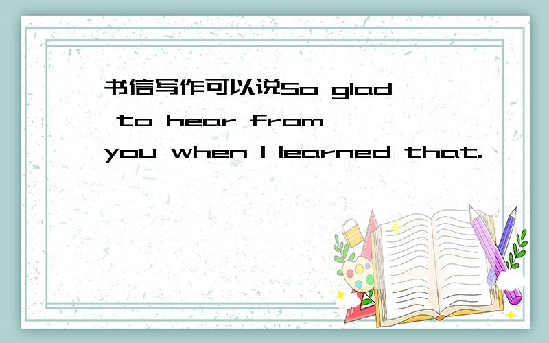 书信写作可以说So glad to hear from you when I learned that.