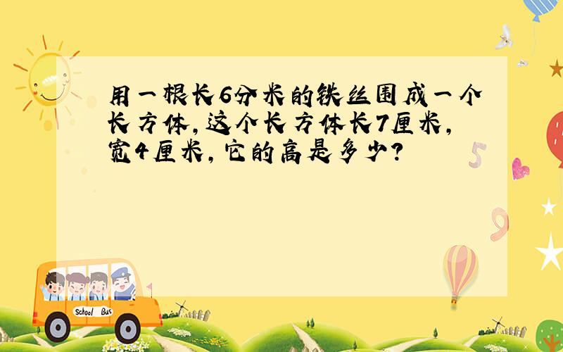 用一根长6分米的铁丝围成一个长方体,这个长方体长7厘米,宽4厘米,它的高是多少?