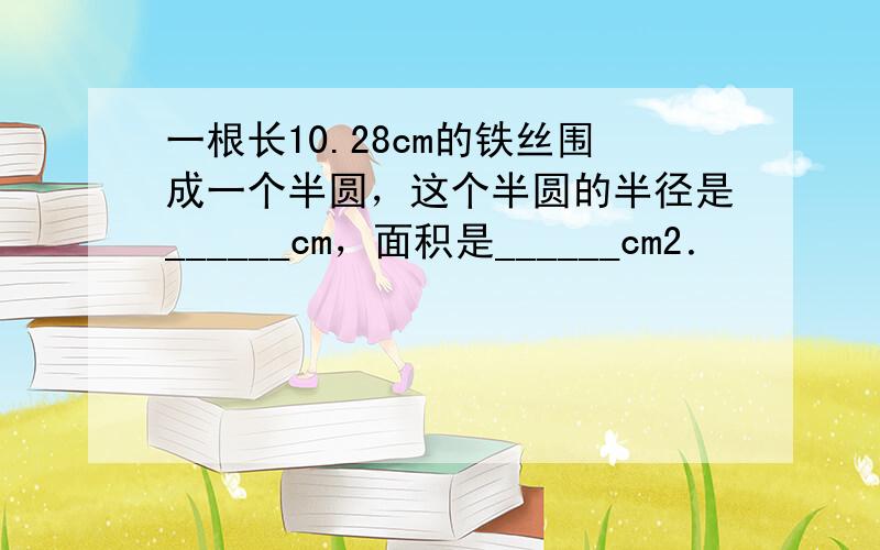 一根长10.28cm的铁丝围成一个半圆，这个半圆的半径是______cm，面积是______cm2．