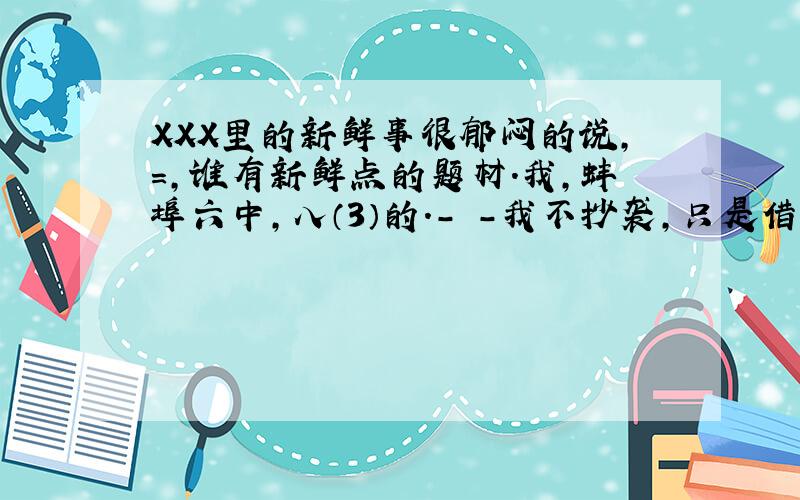 XXX里的新鲜事很郁闷的说,=,谁有新鲜点的题材.我,蚌埠六中,八（3）的.- -我不抄袭,只是借鉴一下.找不到好题材的