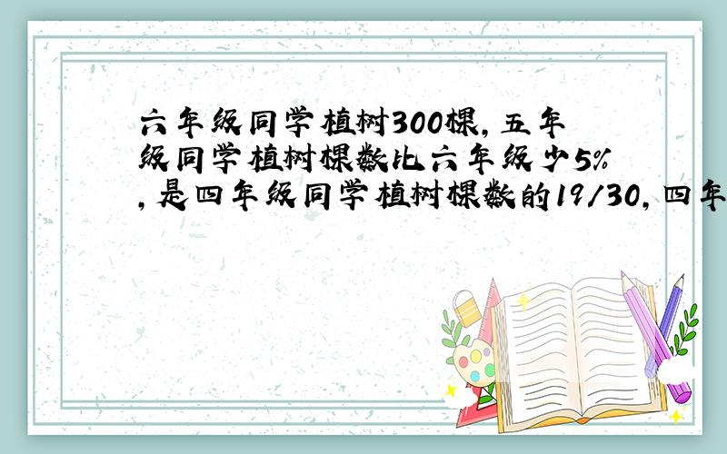 六年级同学植树300棵,五年级同学植树棵数比六年级少5%,是四年级同学植树棵数的19/30,四年级同学植树多少棵?（请写