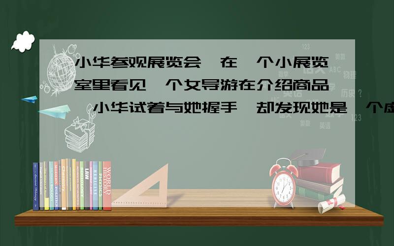 小华参观展览会,在一个小展览室里看见一个女导游在介绍商品,小华试着与她握手,却发现她是一个虚拟导游,可望而不可即.后来他