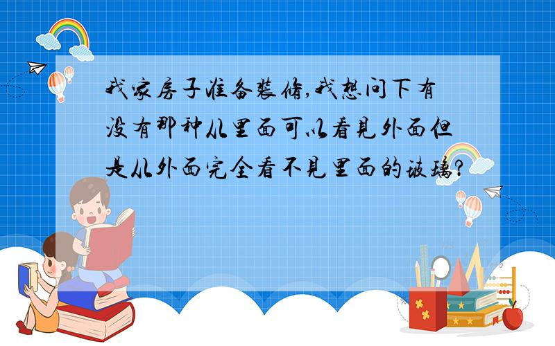 我家房子准备装修,我想问下有没有那种从里面可以看见外面但是从外面完全看不见里面的玻璃?