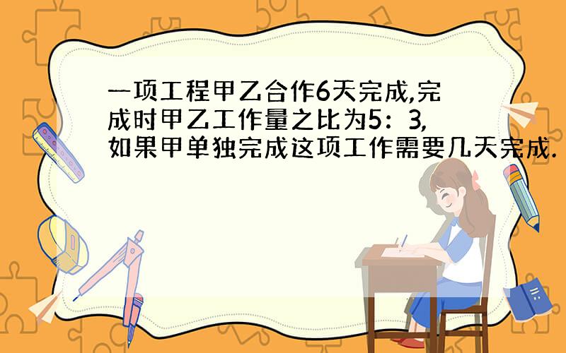 一项工程甲乙合作6天完成,完成时甲乙工作量之比为5：3,如果甲单独完成这项工作需要几天完成.