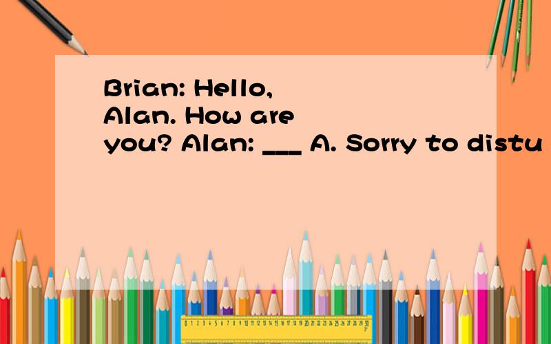 Brian: Hello, Alan. How are you? Alan: ___ A. Sorry to distu