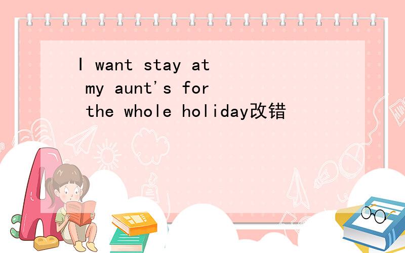 I want stay at my aunt's for the whole holiday改错