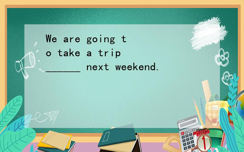 We are going to take a trip ______ next weekend.