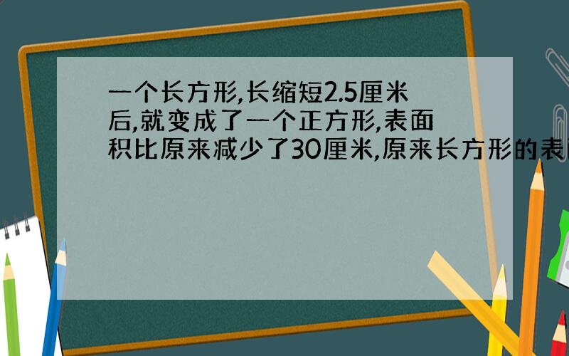 一个长方形,长缩短2.5厘米后,就变成了一个正方形,表面积比原来减少了30厘米,原来长方形的表面积是多