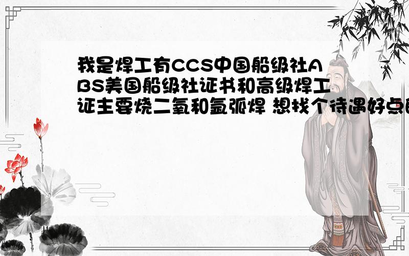 我是焊工有CCS中国船级社ABS美国船级社证书和高级焊工证主要烧二氧和氩弧焊 想找个待遇好点的单位 ..