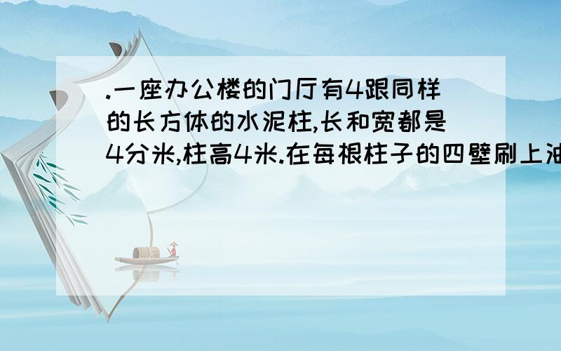 .一座办公楼的门厅有4跟同样的长方体的水泥柱,长和宽都是4分米,柱高4米.在每根柱子的四壁刷上油漆,刷油漆的面积一共有多