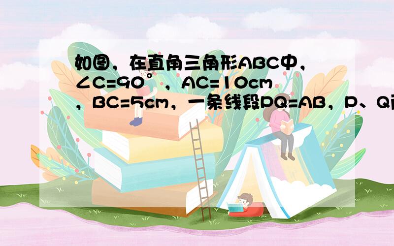 如图，在直角三角形ABC中，∠C=90°，AC=10cm，BC=5cm，一条线段PQ=AB，P、Q两点分别在AC和AC的