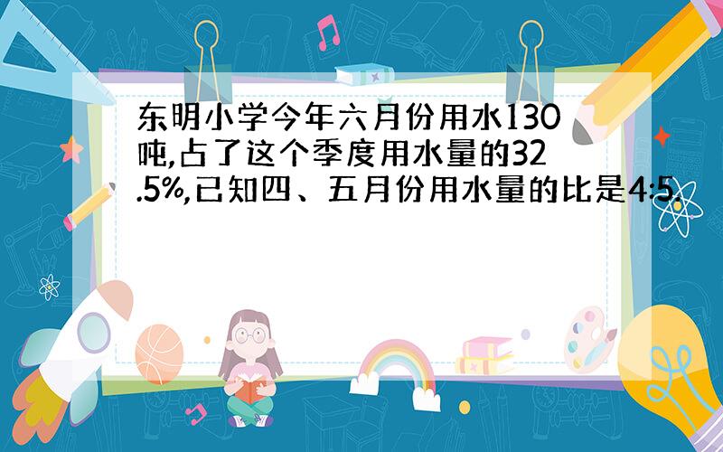 东明小学今年六月份用水130吨,占了这个季度用水量的32.5%,已知四、五月份用水量的比是4:5.